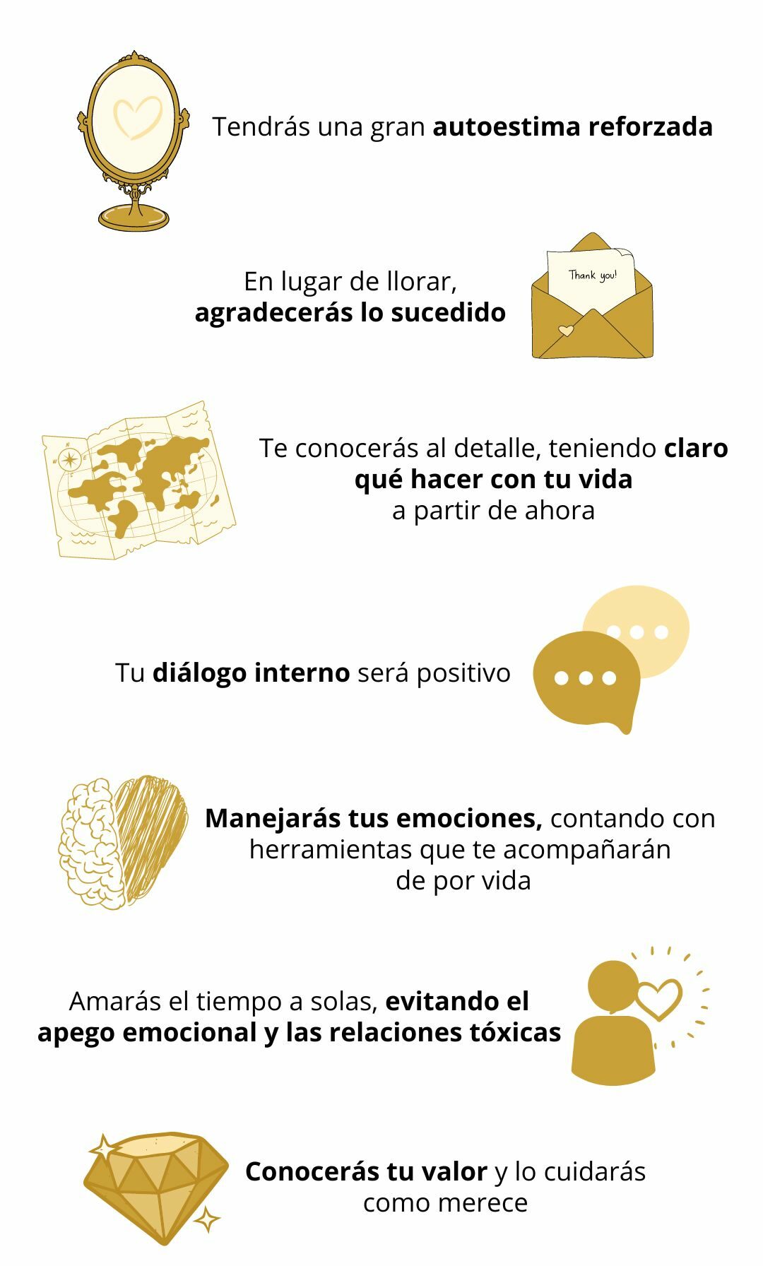 Tendrás una autoestima alta y reforzada. En lugar de llorar, agradecerás lo sucedido. Te conocerás al detalle, teniendo claro qué hacer con tu vida a partir de ahora. Controlarás tu diálogo interno haciéndolo positivo. Manejarás tus emociones, contando con herramientas para ello que te acompañarán de por vida. Tendrás claras tus metas, tu propósito. Amarás el tiempo a solas, por lo que no caerás en el apego emocional ni en relaciones tóxicas. Conocerás tu valor, y lo cuidarás como merece.
