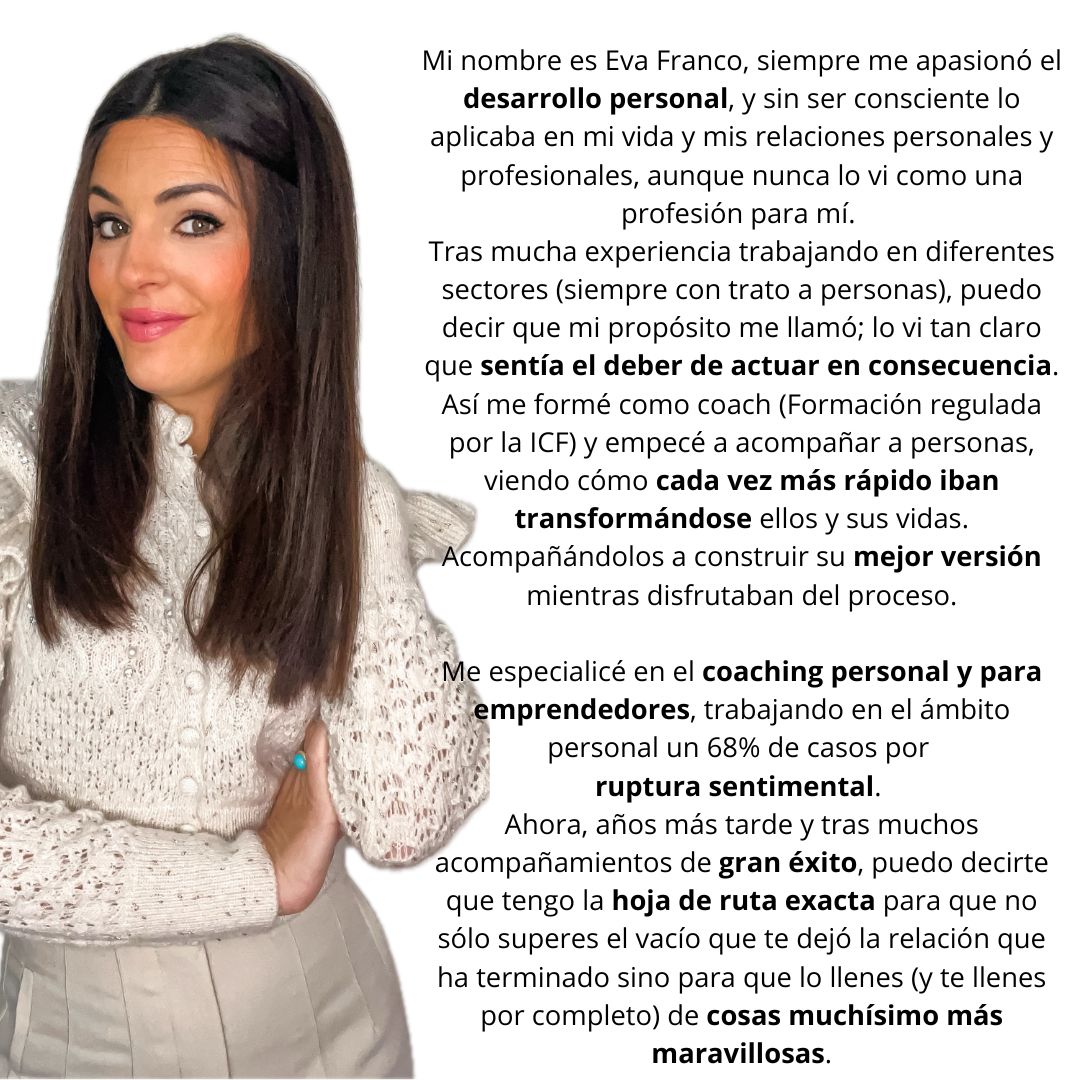 Mi nombre es Eva Franco, siempre me apasionó el desarrollo personal, y sin ser consciente lo aplicaba en mi vida y mis relaciones personales y profesionales, aunque nunca lo vi como una profesión para mí. 
Tras mucha experiencia trabajando en diferentes sectores (siempre con trato a personas), puedo decir que mi propósito me llamó; lo vi tan claro que sentía el deber de actuar en consecuencia. Así me formé como coach (Formación regulada por la ICF) y empecé a acompañar a personas, viendo cómo cada vez más rápido iban transformándose ellos y sus vidas. Acompañándolos a construir su mejor versión mientras disfrutaban del proceso.

Me especialicé en el coaching personal y para emprendedores, trabajando en el ámbito personal un 68% de casos por 
ruptura sentimental. 
Ahora, años más tarde y tras muchos acompañamientos de gran éxito, puedo decirte que tengo la hoja de ruta exacta para que no sólo superes el vacío que te dejó la relación que ha terminado sino para que lo llenes (y te llenes por completo) de cosas muchísimo más maravillosas.
