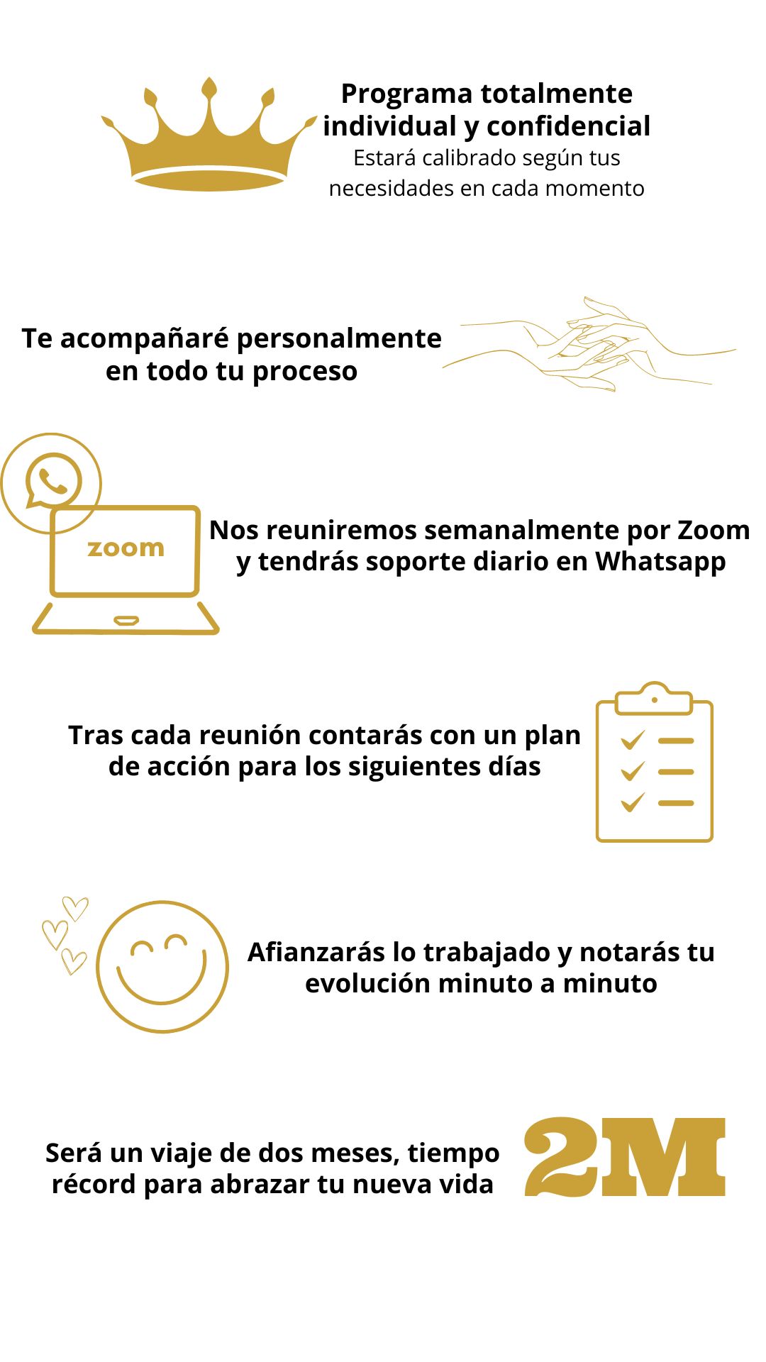 Este programa es totalmente individual y confidencial, ya que estará calibrado por tus necesidades en cada momento.

Te acompañaré en todo tu proceso de forma personal, reuniéndonos semanalmente a través de Zoom durante dos meses y con soporte diario vía Whatsapp.

Tras cada reunión contarás con un plan de acción específico para los siguientes días.

Al ejecutar este plan de acción quedará afianzado lo trabajado y notarás cómo vas evolucionando minuto a minuto.