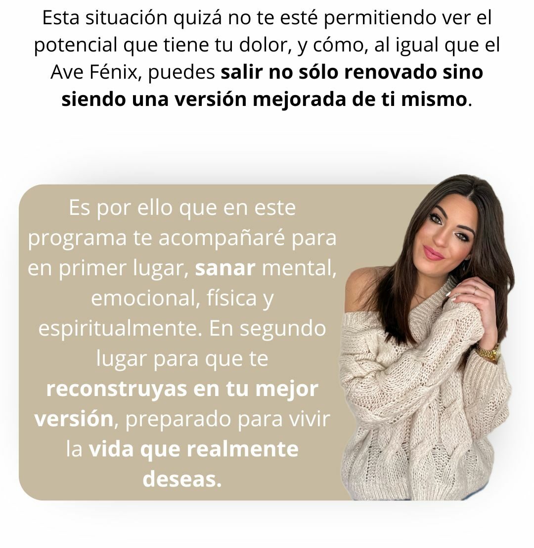 Esta situación posiblemente no te esté permitiendo ver el potencial que tiene tu dolor, y es que, al igual que el ave fénix, puedes salir no sólo renovado sino siendo una versión mejorada de ti mismo. Es por ello que en este programa te acompañaré para en primer lugar, sanar mental, emocional, física y espiritualmente. En segundo lugar para que te reconstruyas en tu mejor versión, preparado para vivir la vida que realmente deseas.